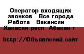  Оператор входящих звонков - Все города Работа » Вакансии   . Хакасия респ.,Абакан г.